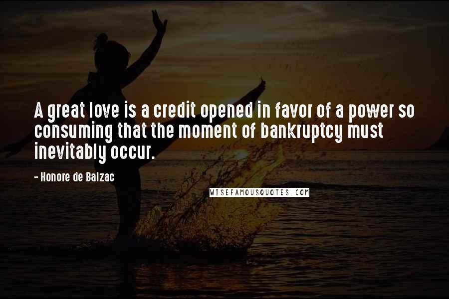 Honore De Balzac Quotes: A great love is a credit opened in favor of a power so consuming that the moment of bankruptcy must inevitably occur.