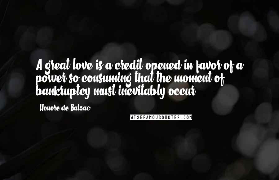 Honore De Balzac Quotes: A great love is a credit opened in favor of a power so consuming that the moment of bankruptcy must inevitably occur.