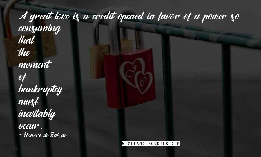 Honore De Balzac Quotes: A great love is a credit opened in favor of a power so consuming that the moment of bankruptcy must inevitably occur.