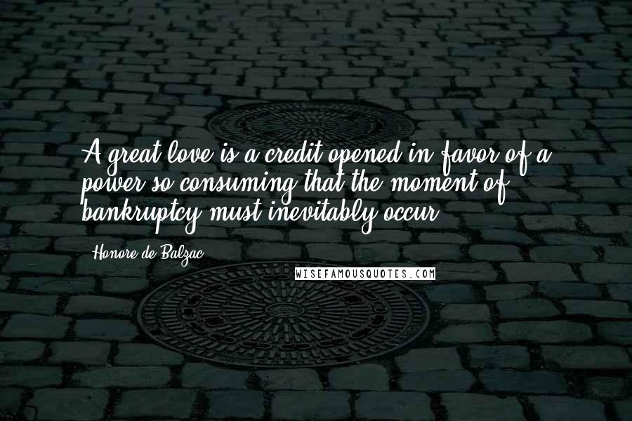 Honore De Balzac Quotes: A great love is a credit opened in favor of a power so consuming that the moment of bankruptcy must inevitably occur.