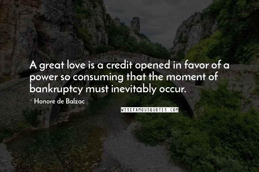 Honore De Balzac Quotes: A great love is a credit opened in favor of a power so consuming that the moment of bankruptcy must inevitably occur.