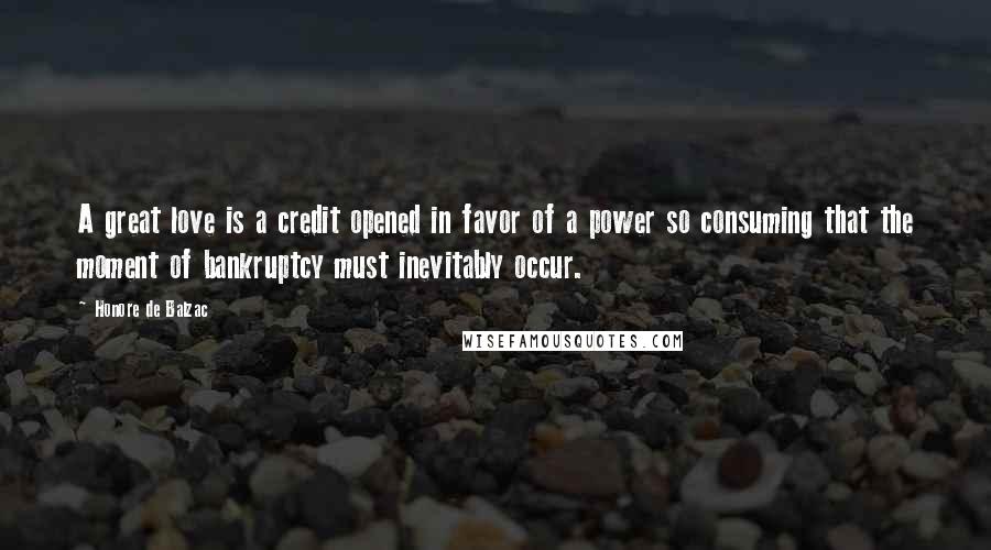 Honore De Balzac Quotes: A great love is a credit opened in favor of a power so consuming that the moment of bankruptcy must inevitably occur.