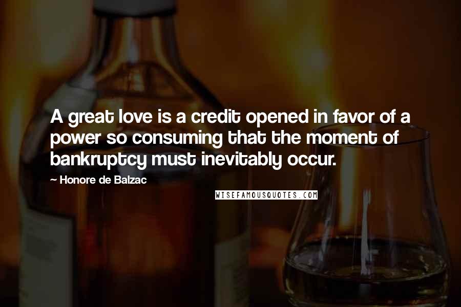 Honore De Balzac Quotes: A great love is a credit opened in favor of a power so consuming that the moment of bankruptcy must inevitably occur.