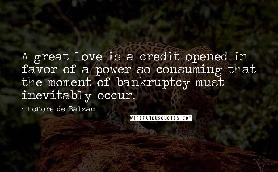 Honore De Balzac Quotes: A great love is a credit opened in favor of a power so consuming that the moment of bankruptcy must inevitably occur.