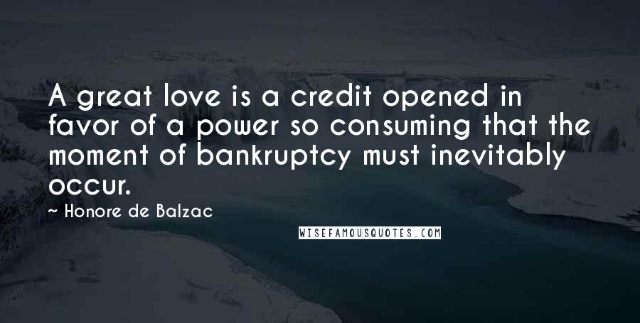 Honore De Balzac Quotes: A great love is a credit opened in favor of a power so consuming that the moment of bankruptcy must inevitably occur.