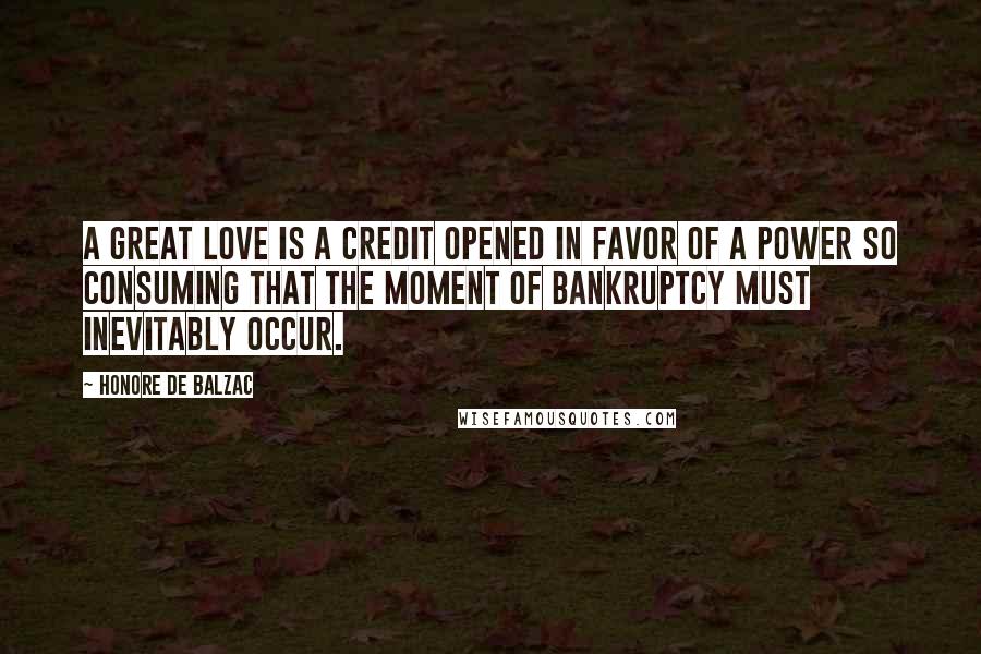 Honore De Balzac Quotes: A great love is a credit opened in favor of a power so consuming that the moment of bankruptcy must inevitably occur.
