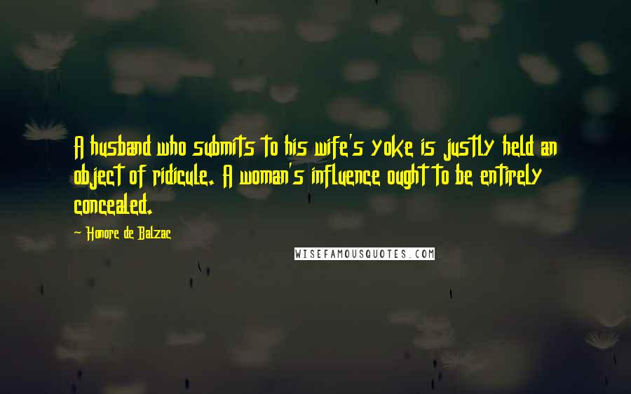 Honore De Balzac Quotes: A husband who submits to his wife's yoke is justly held an object of ridicule. A woman's influence ought to be entirely concealed.