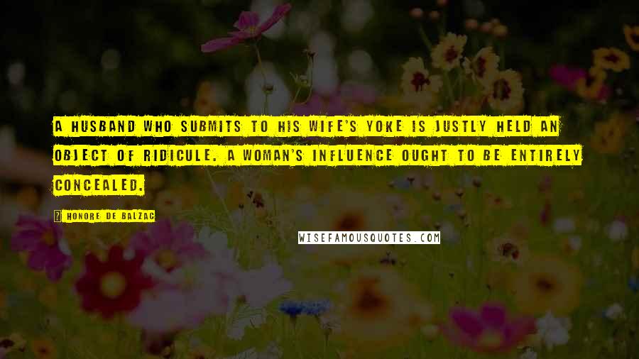 Honore De Balzac Quotes: A husband who submits to his wife's yoke is justly held an object of ridicule. A woman's influence ought to be entirely concealed.