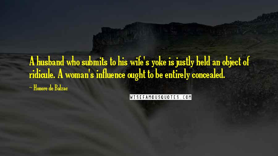 Honore De Balzac Quotes: A husband who submits to his wife's yoke is justly held an object of ridicule. A woman's influence ought to be entirely concealed.