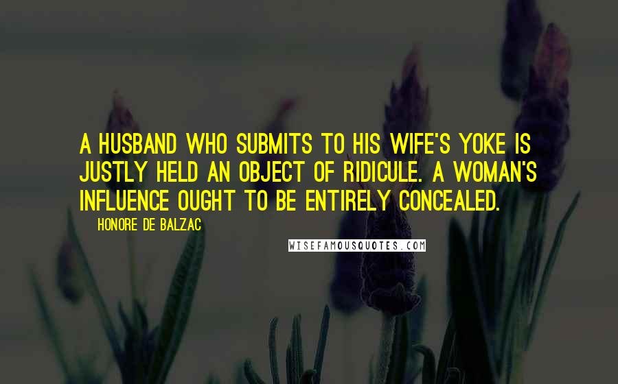 Honore De Balzac Quotes: A husband who submits to his wife's yoke is justly held an object of ridicule. A woman's influence ought to be entirely concealed.