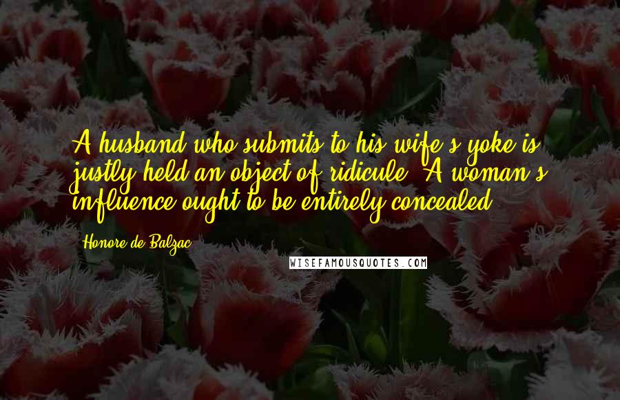 Honore De Balzac Quotes: A husband who submits to his wife's yoke is justly held an object of ridicule. A woman's influence ought to be entirely concealed.