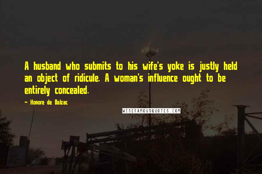 Honore De Balzac Quotes: A husband who submits to his wife's yoke is justly held an object of ridicule. A woman's influence ought to be entirely concealed.