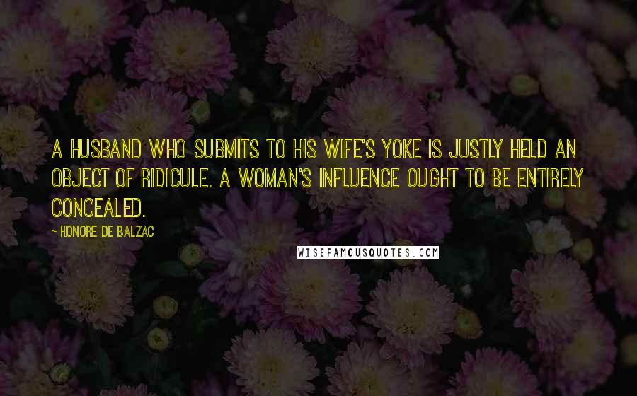 Honore De Balzac Quotes: A husband who submits to his wife's yoke is justly held an object of ridicule. A woman's influence ought to be entirely concealed.