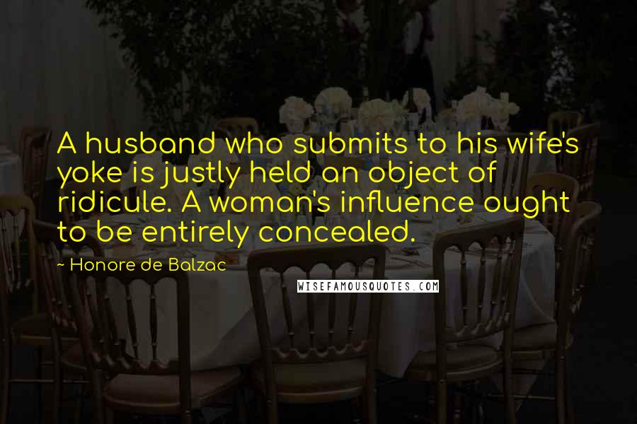 Honore De Balzac Quotes: A husband who submits to his wife's yoke is justly held an object of ridicule. A woman's influence ought to be entirely concealed.