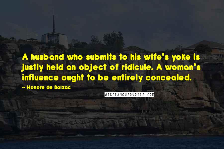 Honore De Balzac Quotes: A husband who submits to his wife's yoke is justly held an object of ridicule. A woman's influence ought to be entirely concealed.