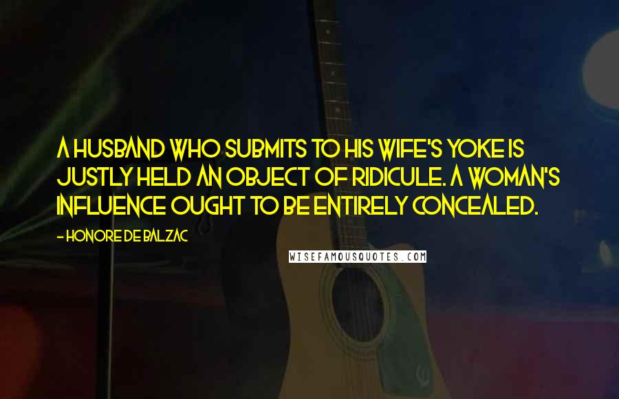 Honore De Balzac Quotes: A husband who submits to his wife's yoke is justly held an object of ridicule. A woman's influence ought to be entirely concealed.