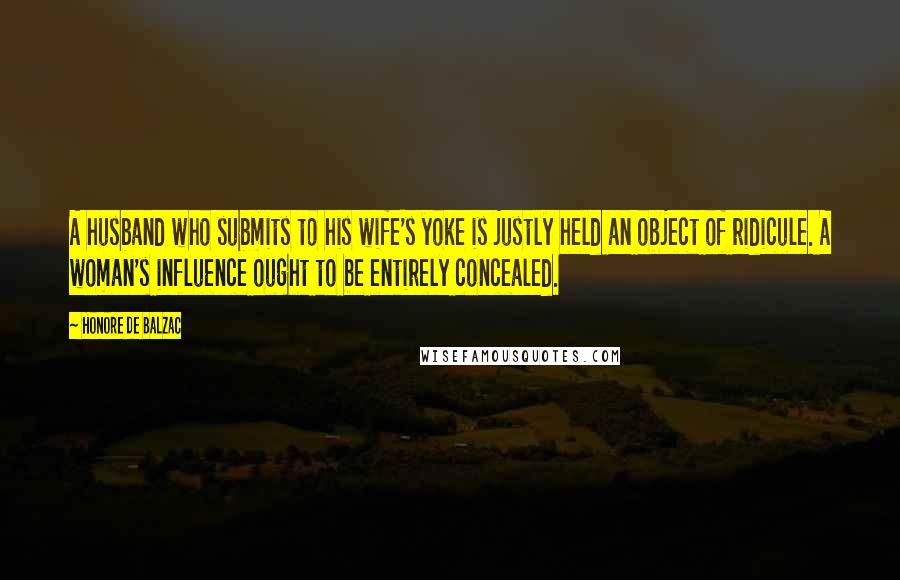 Honore De Balzac Quotes: A husband who submits to his wife's yoke is justly held an object of ridicule. A woman's influence ought to be entirely concealed.