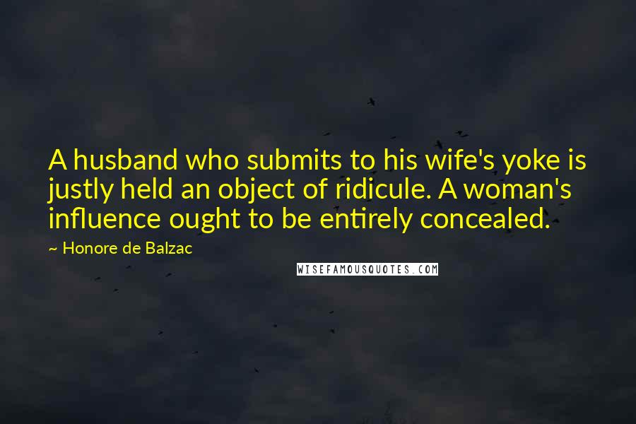 Honore De Balzac Quotes: A husband who submits to his wife's yoke is justly held an object of ridicule. A woman's influence ought to be entirely concealed.