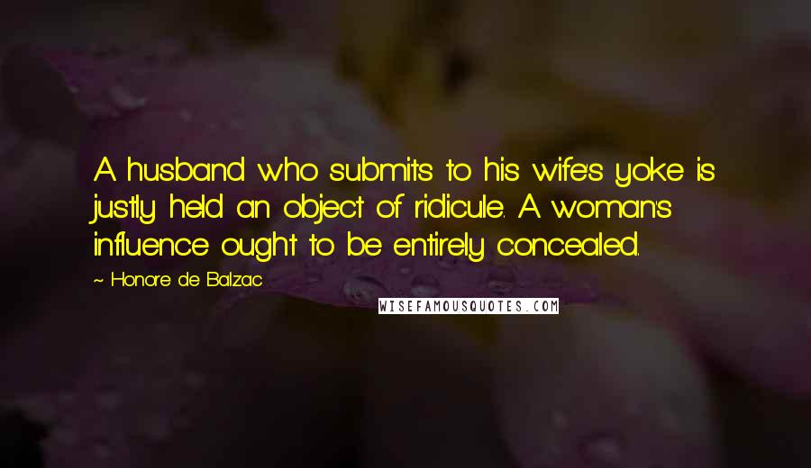 Honore De Balzac Quotes: A husband who submits to his wife's yoke is justly held an object of ridicule. A woman's influence ought to be entirely concealed.