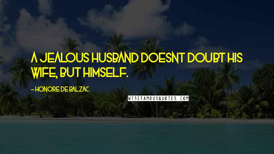 Honore De Balzac Quotes: A jealous husband doesnt doubt his wife, but himself.