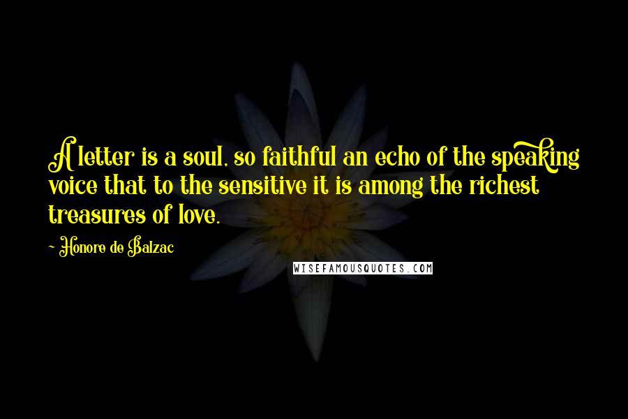 Honore De Balzac Quotes: A letter is a soul, so faithful an echo of the speaking voice that to the sensitive it is among the richest treasures of love.