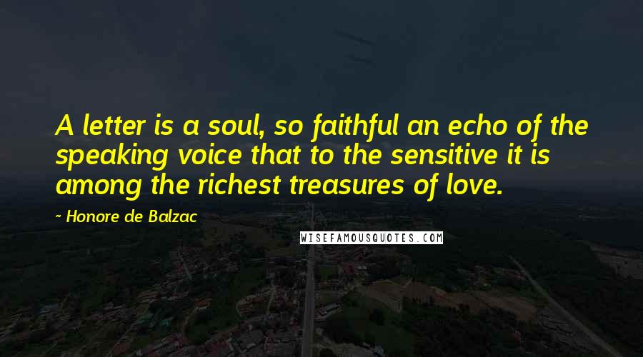 Honore De Balzac Quotes: A letter is a soul, so faithful an echo of the speaking voice that to the sensitive it is among the richest treasures of love.