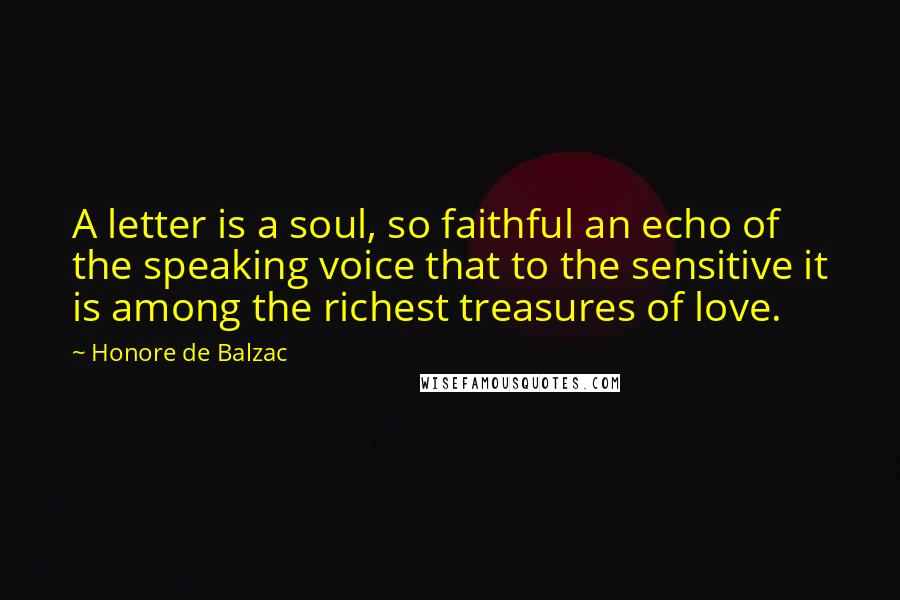 Honore De Balzac Quotes: A letter is a soul, so faithful an echo of the speaking voice that to the sensitive it is among the richest treasures of love.