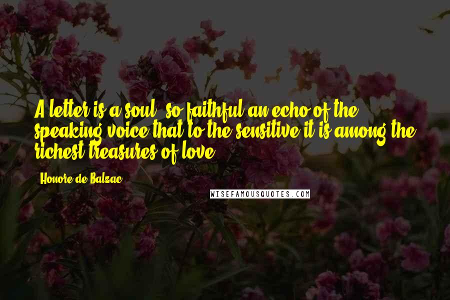 Honore De Balzac Quotes: A letter is a soul, so faithful an echo of the speaking voice that to the sensitive it is among the richest treasures of love.