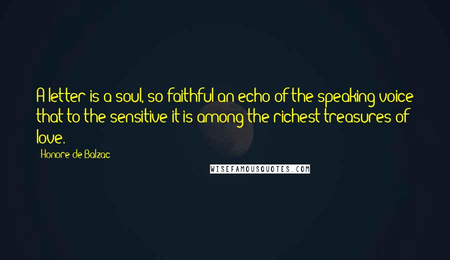 Honore De Balzac Quotes: A letter is a soul, so faithful an echo of the speaking voice that to the sensitive it is among the richest treasures of love.