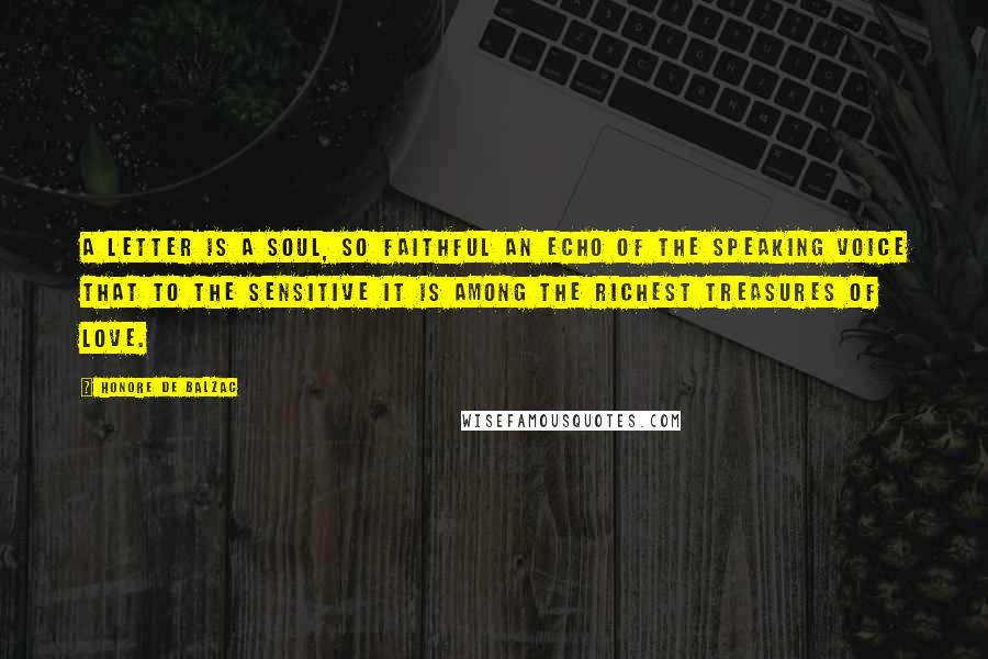 Honore De Balzac Quotes: A letter is a soul, so faithful an echo of the speaking voice that to the sensitive it is among the richest treasures of love.