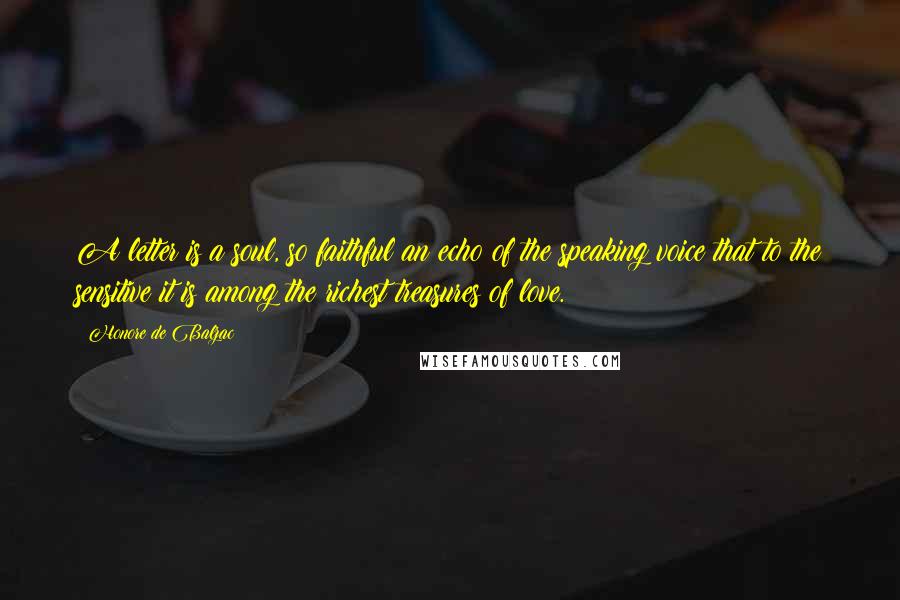 Honore De Balzac Quotes: A letter is a soul, so faithful an echo of the speaking voice that to the sensitive it is among the richest treasures of love.