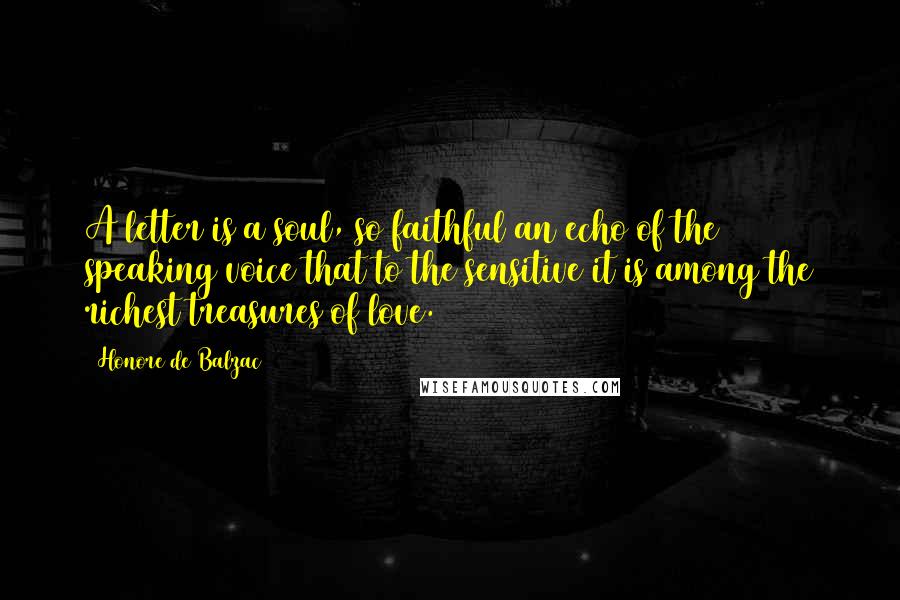 Honore De Balzac Quotes: A letter is a soul, so faithful an echo of the speaking voice that to the sensitive it is among the richest treasures of love.