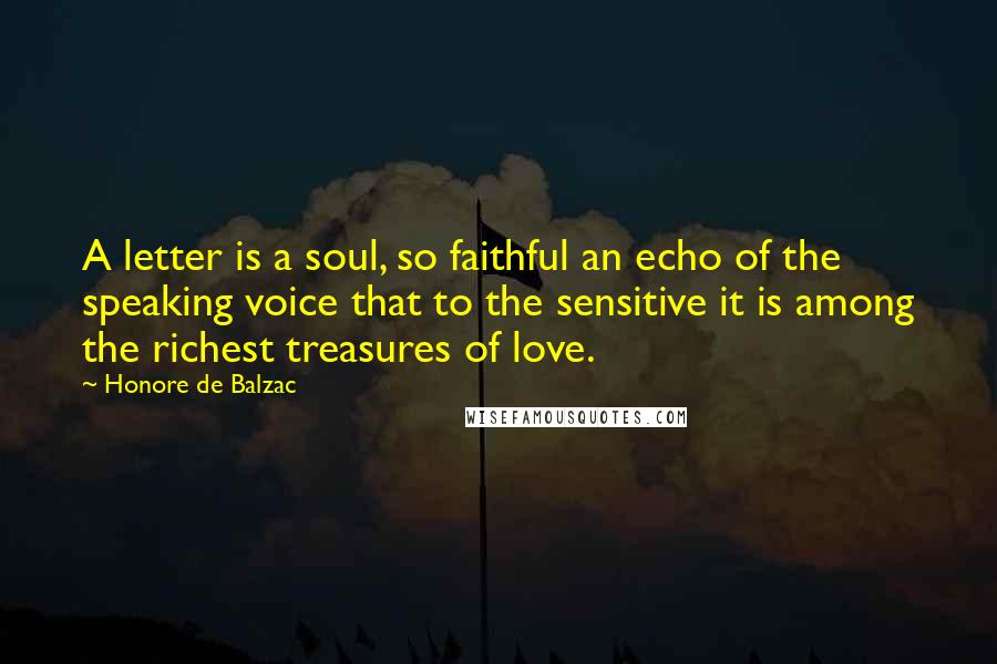 Honore De Balzac Quotes: A letter is a soul, so faithful an echo of the speaking voice that to the sensitive it is among the richest treasures of love.