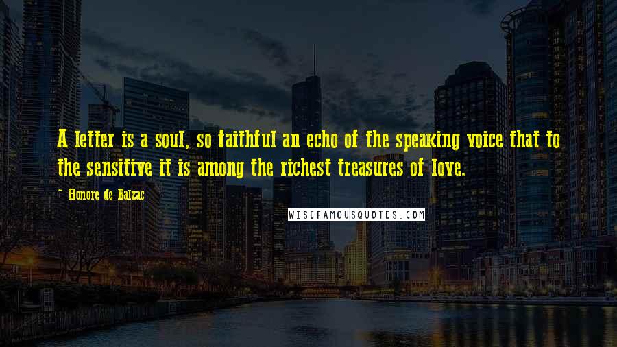 Honore De Balzac Quotes: A letter is a soul, so faithful an echo of the speaking voice that to the sensitive it is among the richest treasures of love.