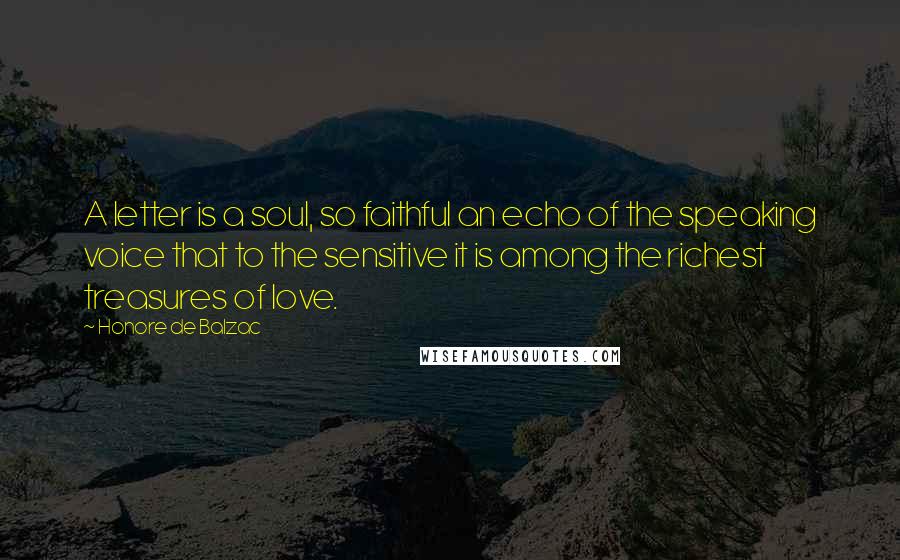 Honore De Balzac Quotes: A letter is a soul, so faithful an echo of the speaking voice that to the sensitive it is among the richest treasures of love.