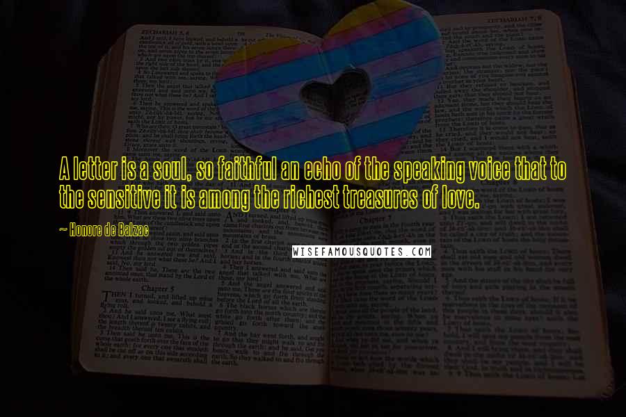 Honore De Balzac Quotes: A letter is a soul, so faithful an echo of the speaking voice that to the sensitive it is among the richest treasures of love.