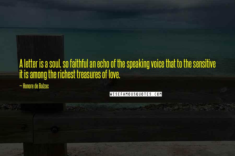 Honore De Balzac Quotes: A letter is a soul, so faithful an echo of the speaking voice that to the sensitive it is among the richest treasures of love.