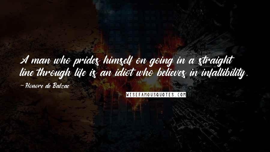 Honore De Balzac Quotes: A man who prides himself on going in a straight line through life is an idiot who believes in infallibility.