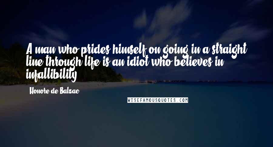 Honore De Balzac Quotes: A man who prides himself on going in a straight line through life is an idiot who believes in infallibility.