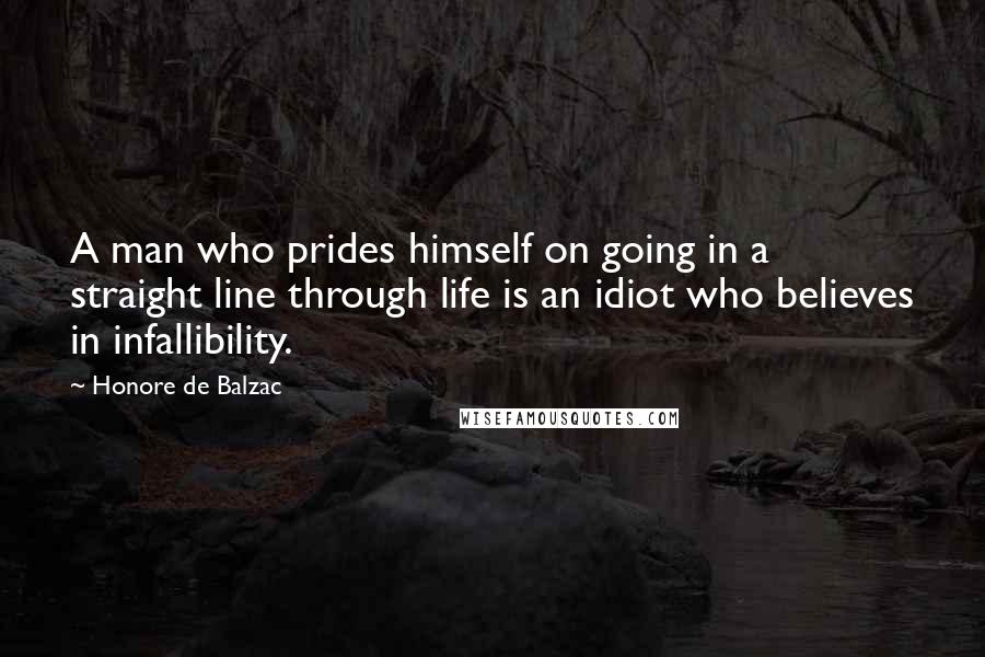 Honore De Balzac Quotes: A man who prides himself on going in a straight line through life is an idiot who believes in infallibility.