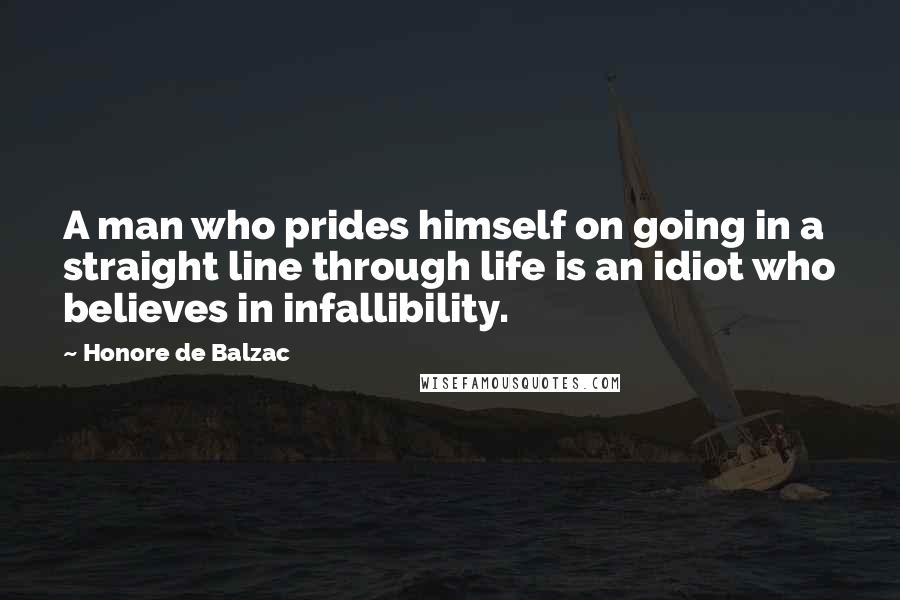Honore De Balzac Quotes: A man who prides himself on going in a straight line through life is an idiot who believes in infallibility.