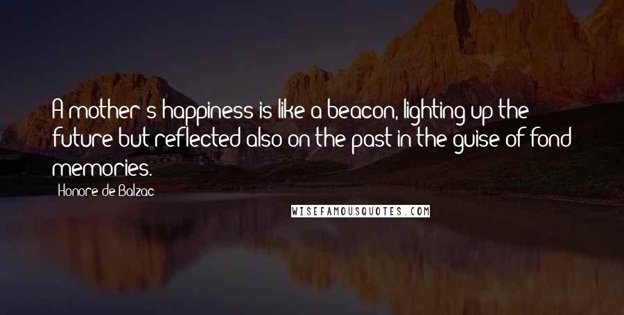 Honore De Balzac Quotes: A mother's happiness is like a beacon, lighting up the future but reflected also on the past in the guise of fond memories.