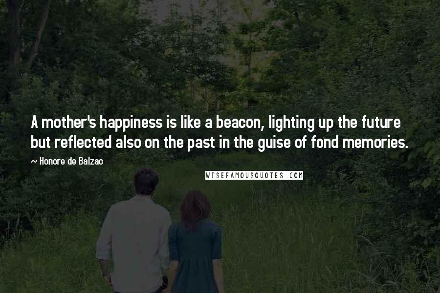 Honore De Balzac Quotes: A mother's happiness is like a beacon, lighting up the future but reflected also on the past in the guise of fond memories.