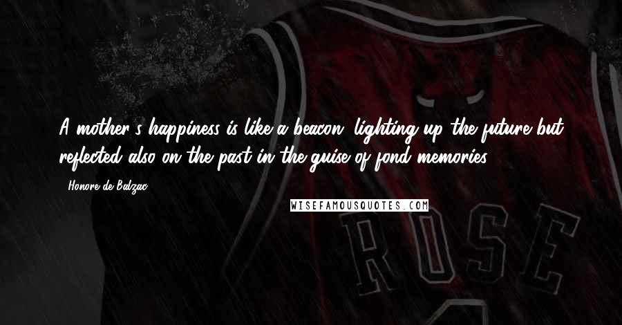 Honore De Balzac Quotes: A mother's happiness is like a beacon, lighting up the future but reflected also on the past in the guise of fond memories.