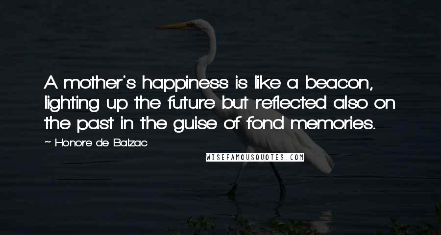 Honore De Balzac Quotes: A mother's happiness is like a beacon, lighting up the future but reflected also on the past in the guise of fond memories.
