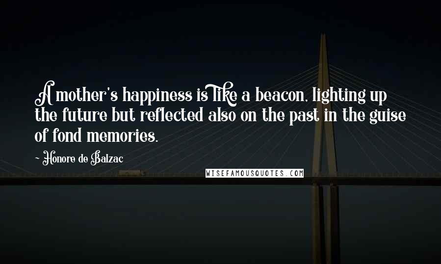 Honore De Balzac Quotes: A mother's happiness is like a beacon, lighting up the future but reflected also on the past in the guise of fond memories.