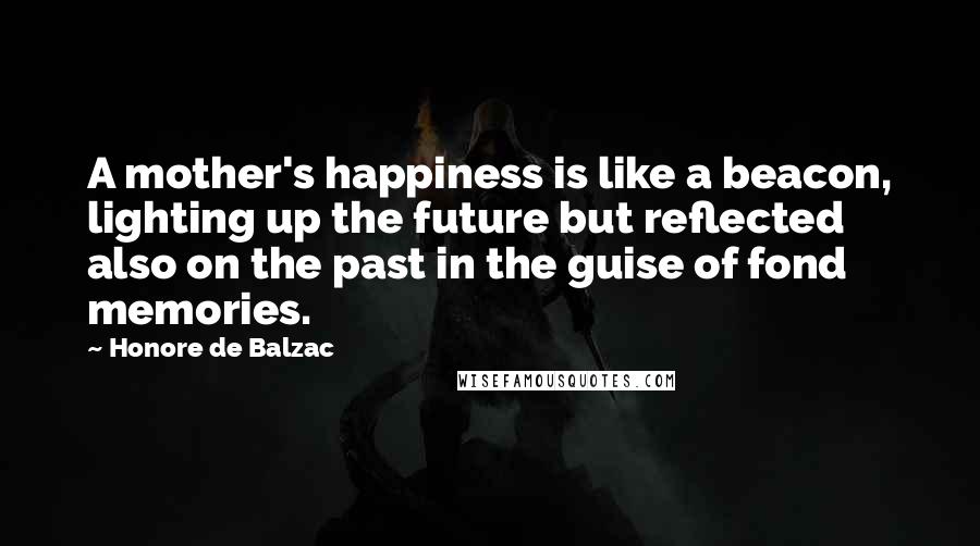 Honore De Balzac Quotes: A mother's happiness is like a beacon, lighting up the future but reflected also on the past in the guise of fond memories.