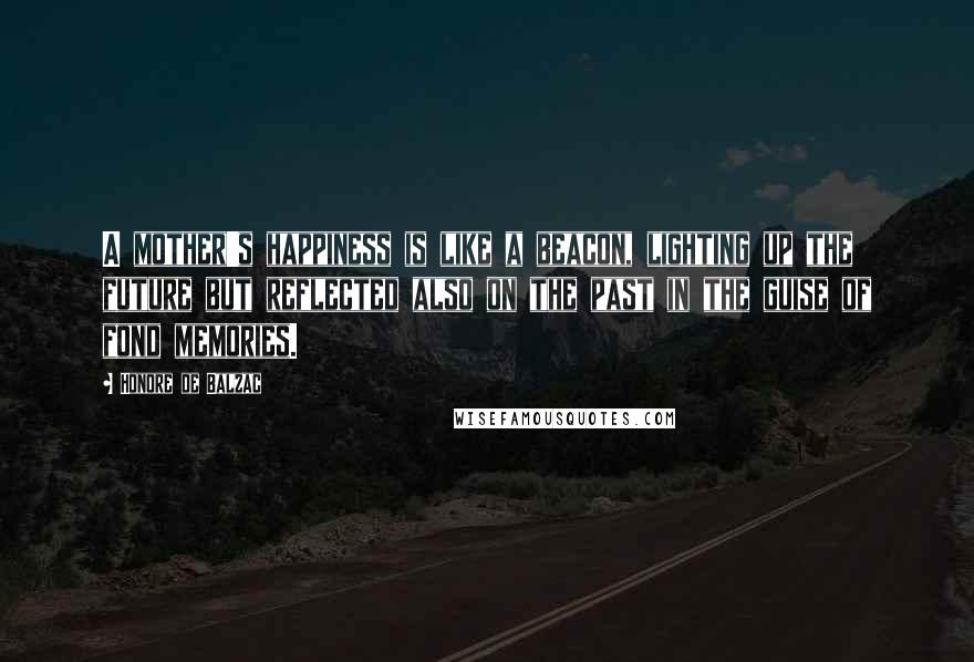 Honore De Balzac Quotes: A mother's happiness is like a beacon, lighting up the future but reflected also on the past in the guise of fond memories.