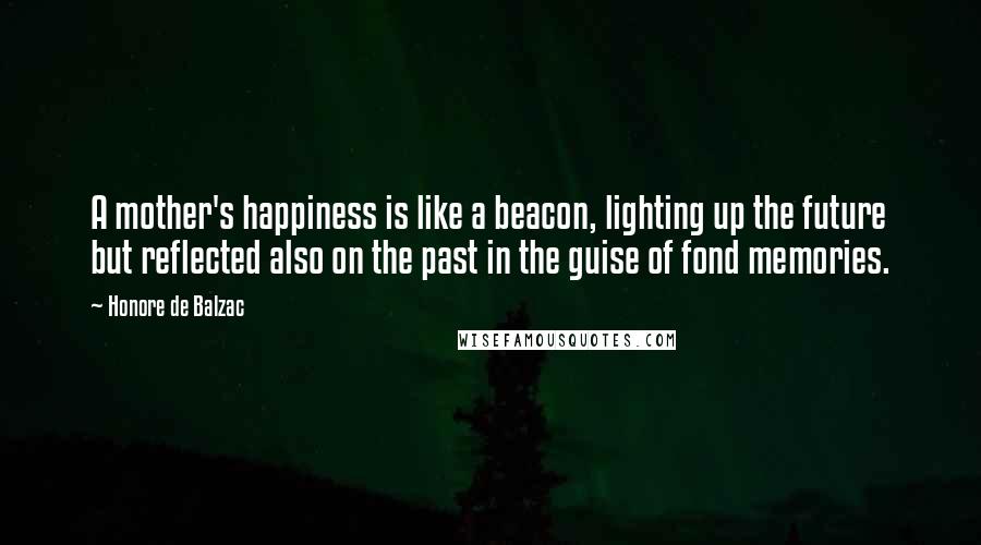 Honore De Balzac Quotes: A mother's happiness is like a beacon, lighting up the future but reflected also on the past in the guise of fond memories.