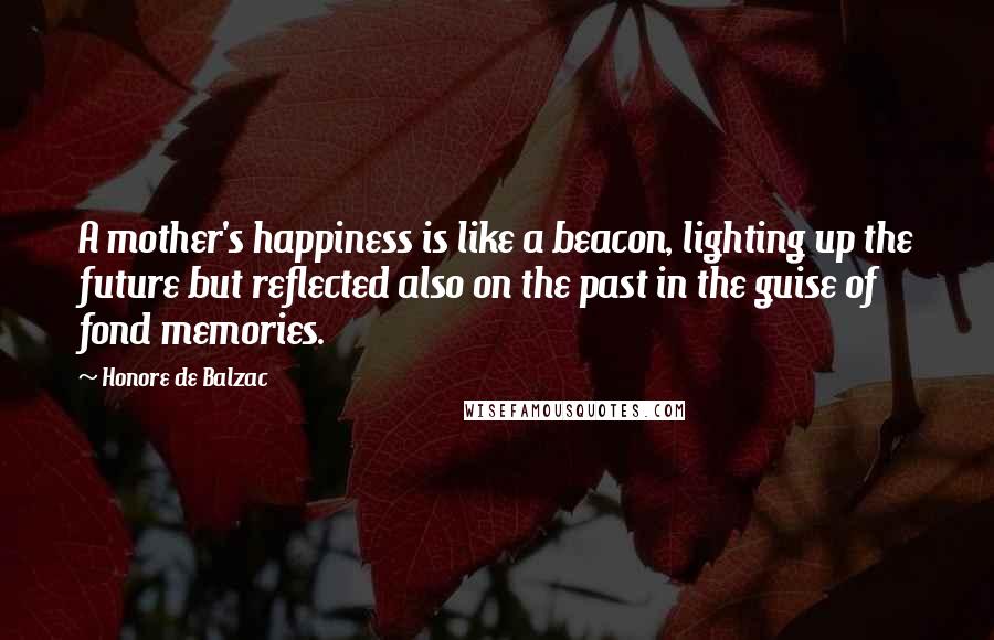 Honore De Balzac Quotes: A mother's happiness is like a beacon, lighting up the future but reflected also on the past in the guise of fond memories.